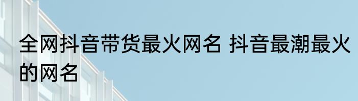 全网抖音带货最火网名 抖音最潮最火的网名
