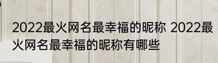 2022最火网名最幸福的昵称 2022最火网名最幸福的昵称有哪些