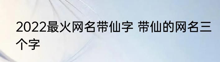 2022最火网名带仙字 带仙的网名三个字