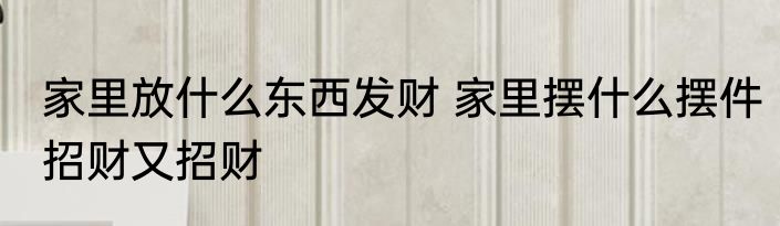 家里放什么东西发财 家里摆什么摆件招财又招财