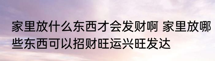 家里放什么东西才会发财啊 家里放哪些东西可以招财旺运兴旺发达