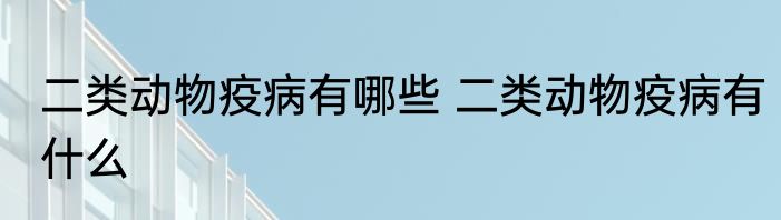 二类动物疫病有哪些 二类动物疫病有什么