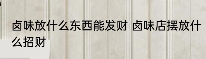 卤味放什么东西能发财 卤味店摆放什么招财
