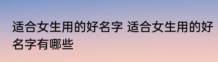 适合女生用的好名字 适合女生用的好名字有哪些