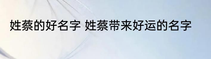 姓蔡的好名字 姓蔡带来好运的名字