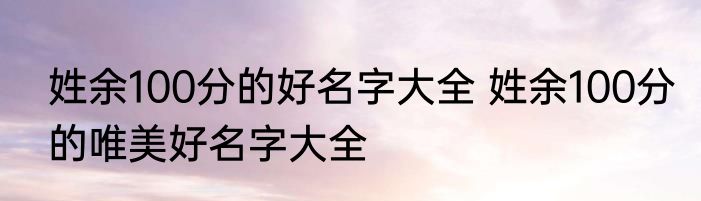 姓余100分的好名字大全 姓余100分的唯美好名字大全