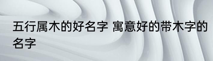五行属木的好名字 寓意好的带木字的名字