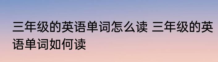 三年级的英语单词怎么读 三年级的英语单词如何读