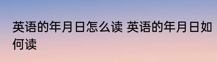 英语的年月日怎么读 英语的年月日如何读