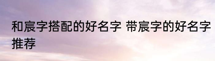 和宸字搭配的好名字 带宸字的好名字推荐