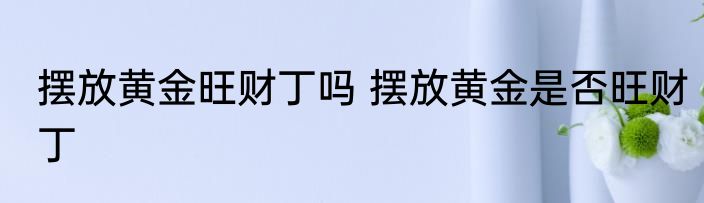 摆放黄金旺财丁吗 摆放黄金是否旺财丁