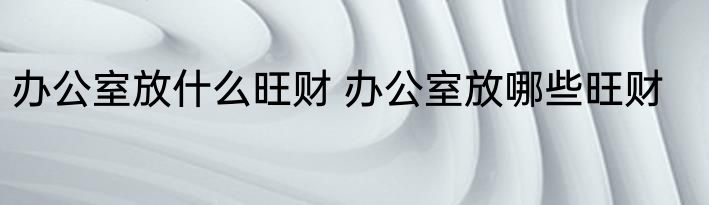 办公室放什么旺财 办公室放哪些旺财