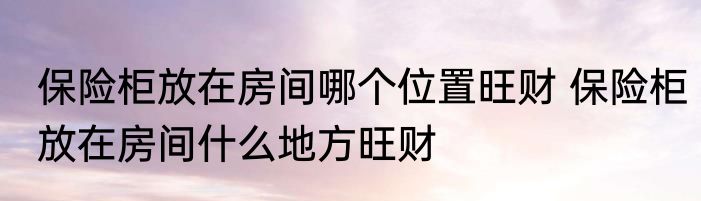保险柜放在房间哪个位置旺财 保险柜放在房间什么地方旺财