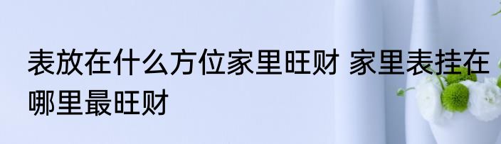 表放在什么方位家里旺财 家里表挂在哪里最旺财