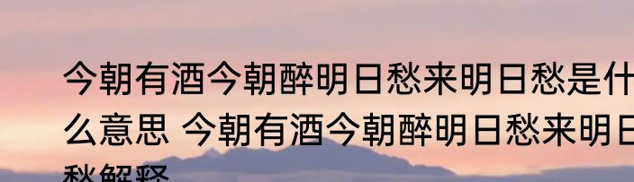 今朝有酒今朝醉明日愁来明日愁是什么意思 今朝有酒今朝醉明日愁来明日愁解释