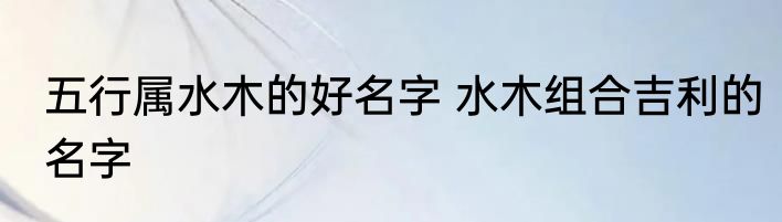 五行属水木的好名字 水木组合吉利的名字