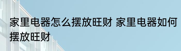 家里电器怎么摆放旺财 家里电器如何摆放旺财