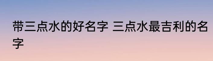 带三点水的好名字 三点水最吉利的名字