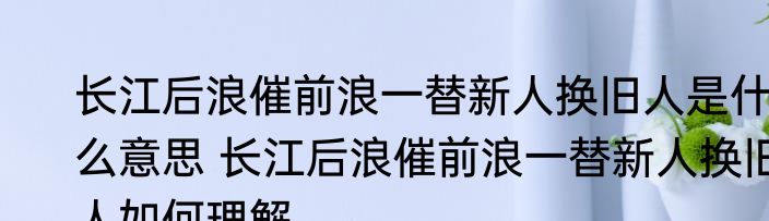 长江后浪催前浪一替新人换旧人是什么意思 长江后浪催前浪一替新人换旧人如何理解