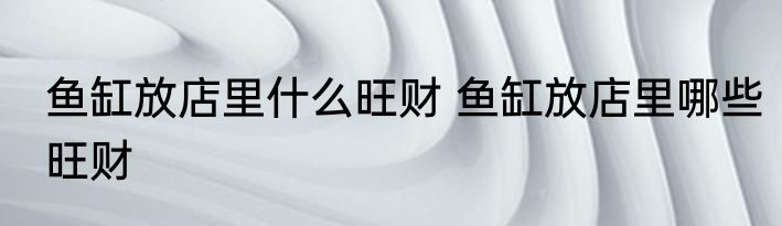 鱼缸放店里什么旺财 鱼缸放店里哪些旺财