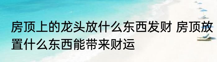 房顶上的龙头放什么东西发财 房顶放置什么东西能带来财运