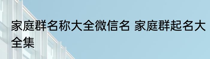 家庭群名称大全微信名 家庭群起名大全集