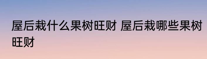 屋后栽什么果树旺财 屋后栽哪些果树旺财