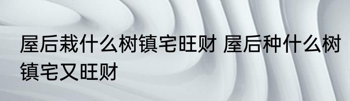 屋后栽什么树镇宅旺财 屋后种什么树镇宅又旺财