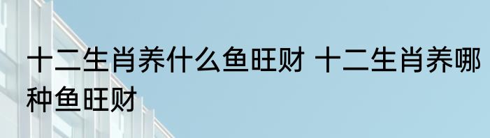 十二生肖养什么鱼旺财 十二生肖养哪种鱼旺财