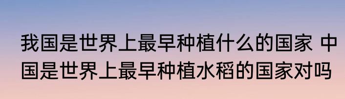 我国是世界上最早种植什么的国家 中国是世界上最早种植水稻的国家对吗