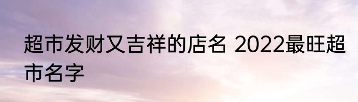 超市发财又吉祥的店名 2022最旺超市名字