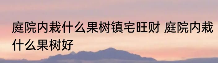 庭院内栽什么果树镇宅旺财 庭院内栽什么果树好