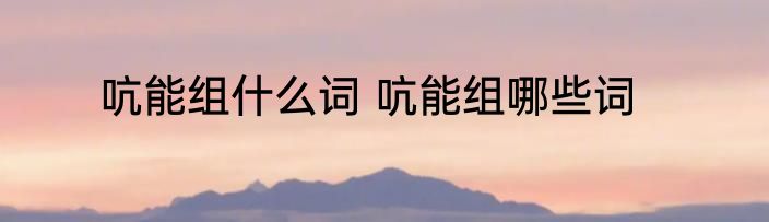 吭能组什么词 吭能组哪些词