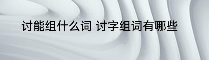 讨能组什么词 讨字组词有哪些
