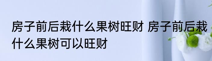 房子前后栽什么果树旺财 房子前后栽什么果树可以旺财