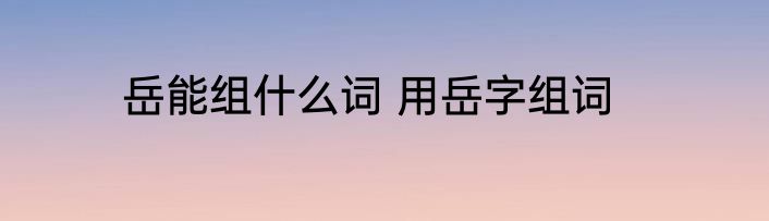 岳能组什么词 用岳字组词