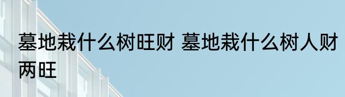 墓地栽什么树旺财 墓地栽什么树人财两旺