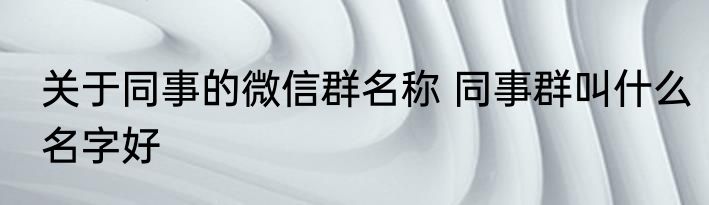 关于同事的微信群名称 同事群叫什么名字好