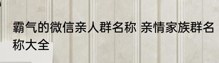 霸气的微信亲人群名称 亲情家族群名称大全