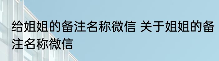 给姐姐的备注名称微信 关于姐姐的备注名称微信
