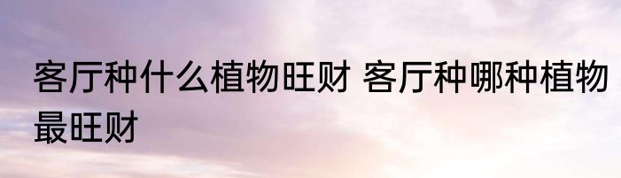 客厅种什么植物旺财 客厅种哪种植物最旺财