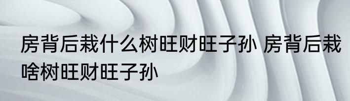 房背后栽什么树旺财旺子孙 房背后栽啥树旺财旺子孙