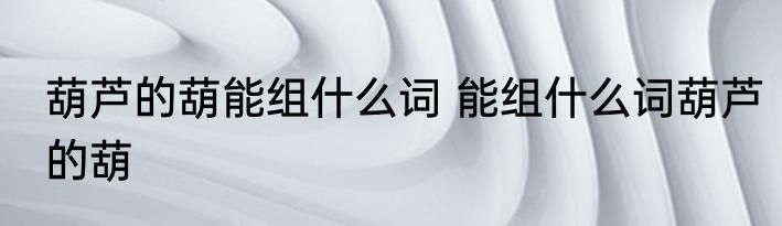 葫芦的葫能组什么词 能组什么词葫芦的葫