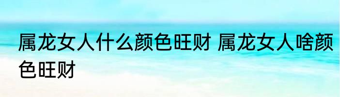 属龙女人什么颜色旺财 属龙女人啥颜色旺财