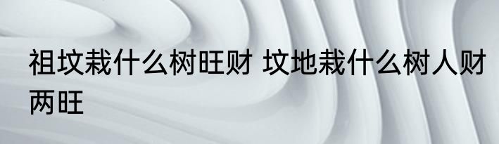 祖坟栽什么树旺财 坟地栽什么树人财两旺