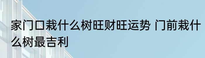 家门口栽什么树旺财旺运势 门前栽什么树最吉利