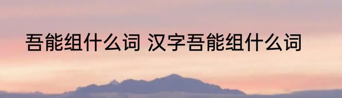 吾能组什么词 汉字吾能组什么词
