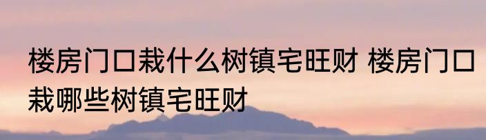 楼房门口栽什么树镇宅旺财 楼房门口栽哪些树镇宅旺财