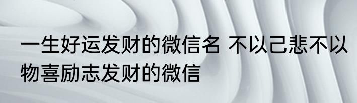 一生好运发财的微信名 不以己悲不以物喜励志发财的微信
