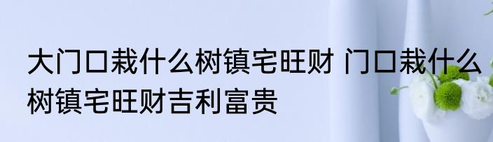 大门口栽什么树镇宅旺财 门口栽什么树镇宅旺财吉利富贵